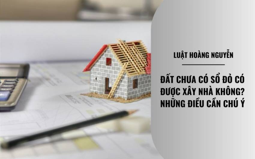 Đất chưa có sổ đỏ có được xây nhà không?